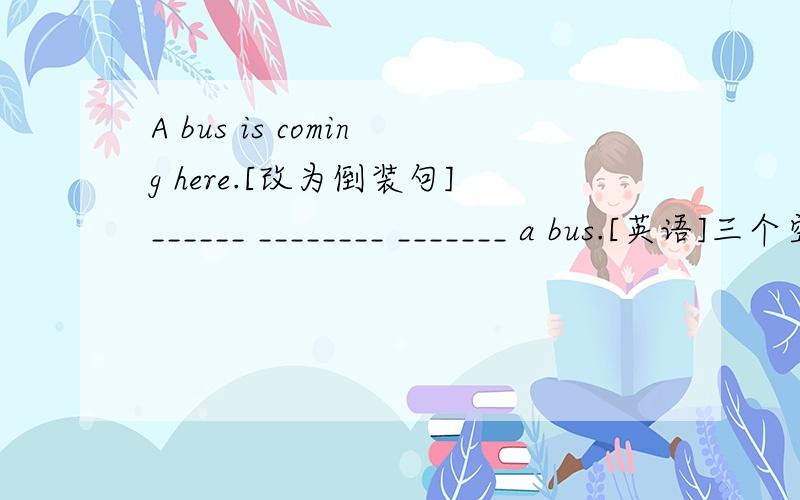 A bus is coming here.[改为倒装句]______ ________ _______ a bus.[英语]三个空