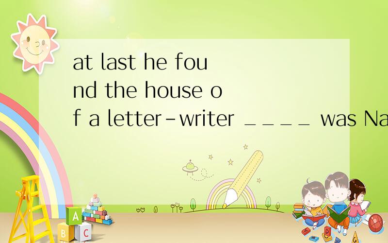 at last he found the house of a letter-writer ____ was Nasreddin.这个空应该填who吗?我怎么觉得该填 whose呢