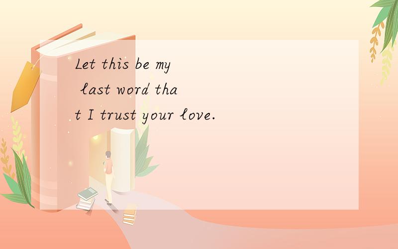 Let this be my last word that I trust your love.