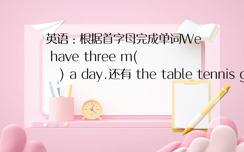 英语：根据首字母完成单词We have three m(   ) a day.还有 the table tennis game between wang hao and ma lin is very i(  )