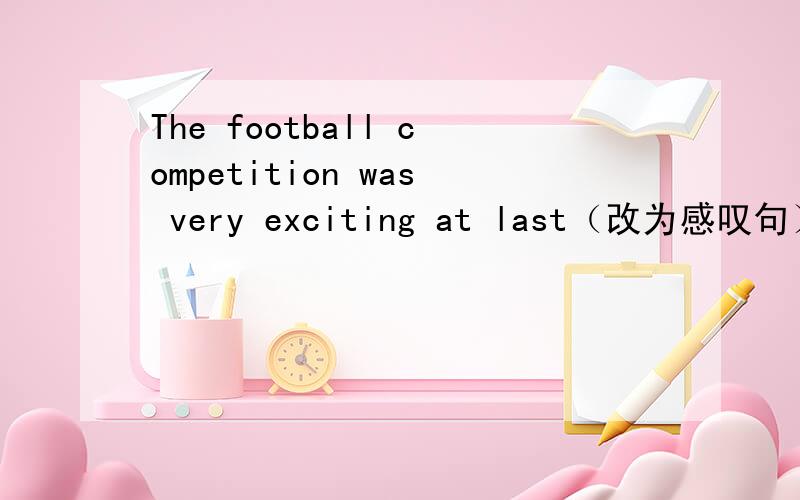 The football competition was very exciting at last（改为感叹句）