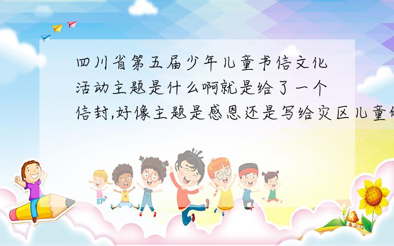 四川省第五届少年儿童书信文化活动主题是什么啊就是给了一个信封,好像主题是感恩还是写给灾区儿童的信阿谁知道具体的阿?
