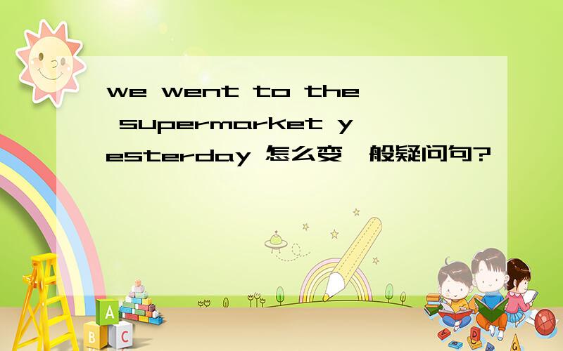 we went to the supermarket yesterday 怎么变一般疑问句?