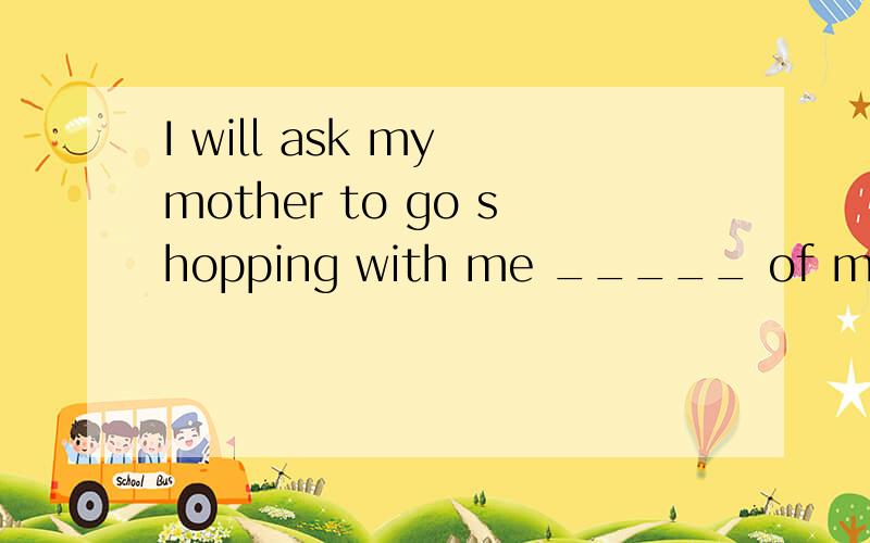 I will ask my mother to go shopping with me _____ of my father填什么