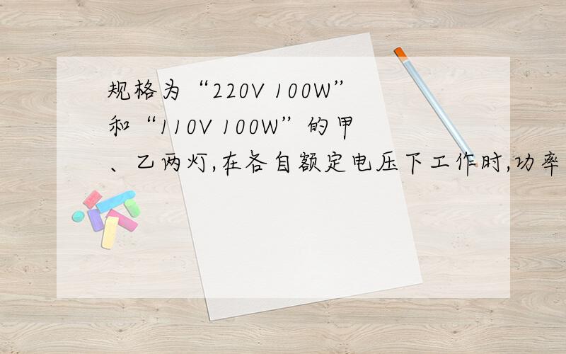 规格为“220V 100W”和“110V 100W”的甲、乙两灯,在各自额定电压下工作时,功率关系是P甲____ P乙.（选填“＞”“＜”或“＝”)；若并联后接在110V电路中,消耗功率较大的是____ 灯,此时甲、乙两