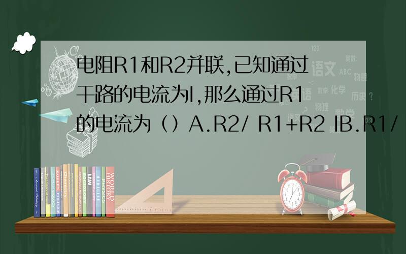 电阻R1和R2并联,已知通过干路的电流为I,那么通过R1的电流为（）A.R2/ R1+R2 IB.R1/ R1+R2 IC.R2+R1 /R2 ID.R1-R2 / R1+R2 I