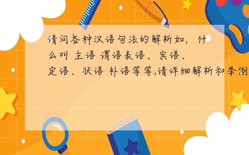 请问各种汉语句法的解析如：什么叫 主语 谓语表语、宾语、定语、状语 补语等等,请详细解析和举例
