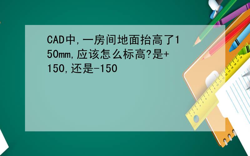 CAD中,一房间地面抬高了150mm,应该怎么标高?是+150,还是-150
