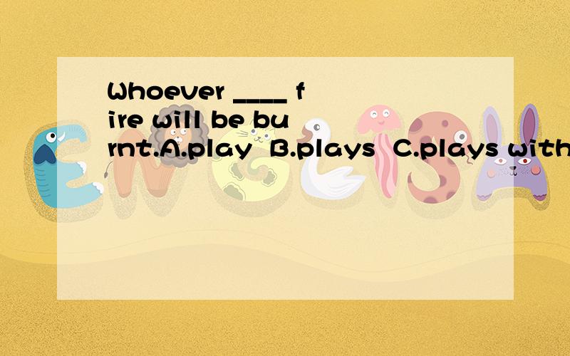 Whoever ____ fire will be burnt.A.play  B.plays  C.plays with  D.play on