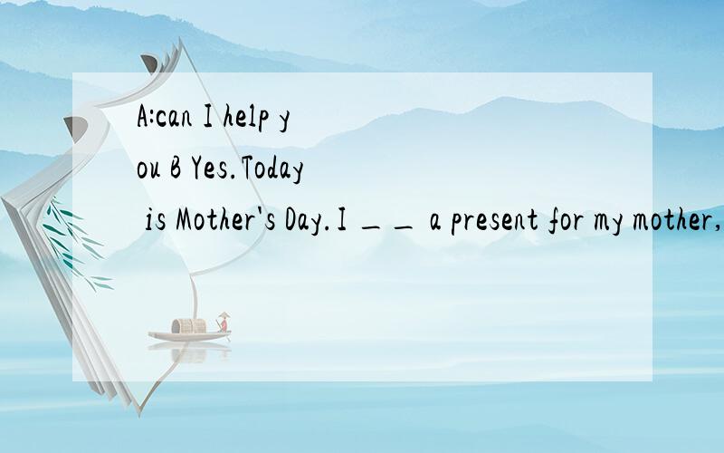 A:can I help you B Yes.Today is Mother's Day.I __ a present for my mother,