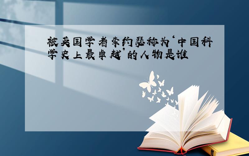 被英国学者李约瑟称为‘中国科学史上最卓越’的人物是谁