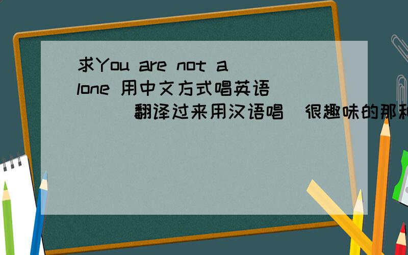 求You are not alone 用中文方式唱英语````翻译过来用汉语唱  很趣味的那种  我会加分的游啊闹特饿楼恩