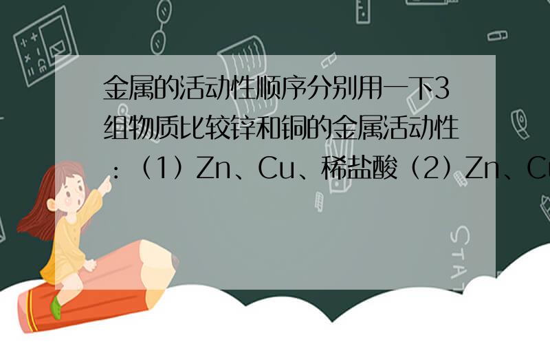 金属的活动性顺序分别用一下3组物质比较锌和铜的金属活动性：（1）Zn、Cu、稀盐酸（2）Zn、Cu、MgSo4、溶液 （3）Zn、CuSo4、 溶液 仅用组内物质就能够直接达到目的的是( )A.仅有1 B.2和3C.1和3