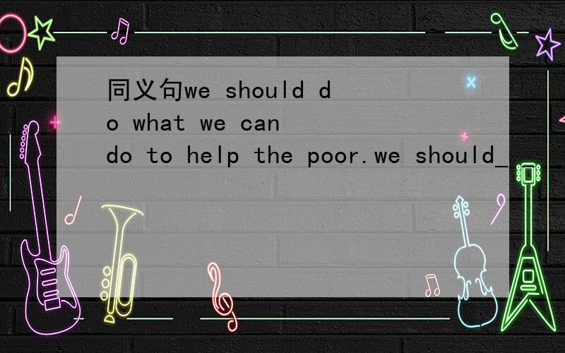 同义句we should do what we can do to help the poor.we should_ _ _to help the poor