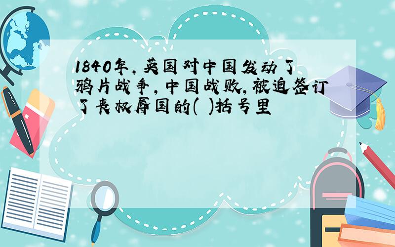 1840年,英国对中国发动了鸦片战争,中国战败,被迫签订了丧权辱国的( )括号里