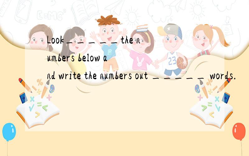 Look_____the numbers below and write the numbers out _____ words.