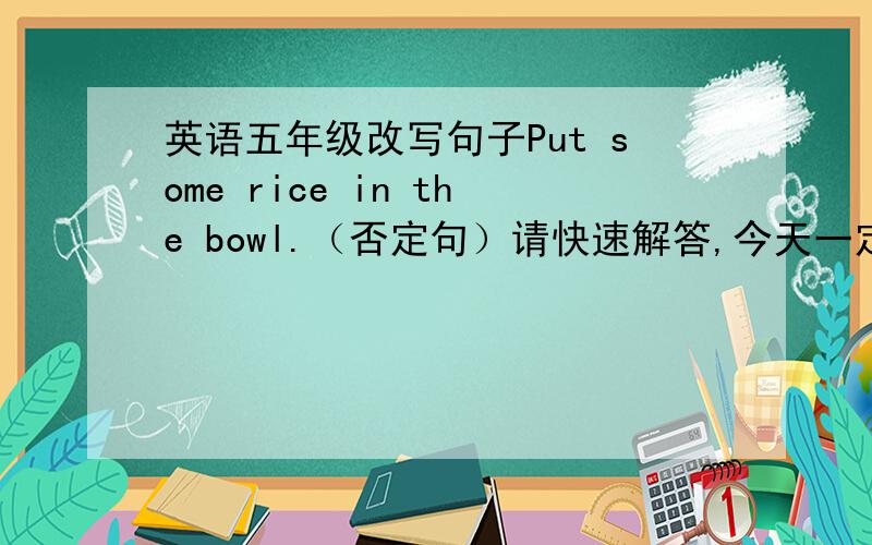 英语五年级改写句子Put some rice in the bowl.（否定句）请快速解答,今天一定要.