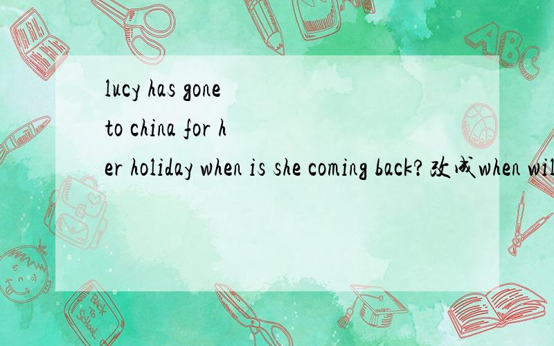lucy has gone to china for her holiday when is she coming back?改成when will she come back?可以吗回答及原因