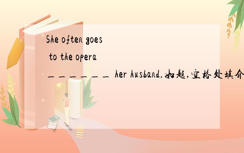 She often goes to the opera ______ her husband.如题,空格处填介词,