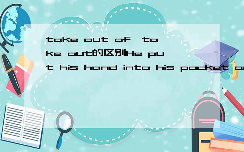 take out of,take out的区别He put his hand into his pocket and took () a small wallet .这句里填take out of还是take out 答案是take out 原因是什么?