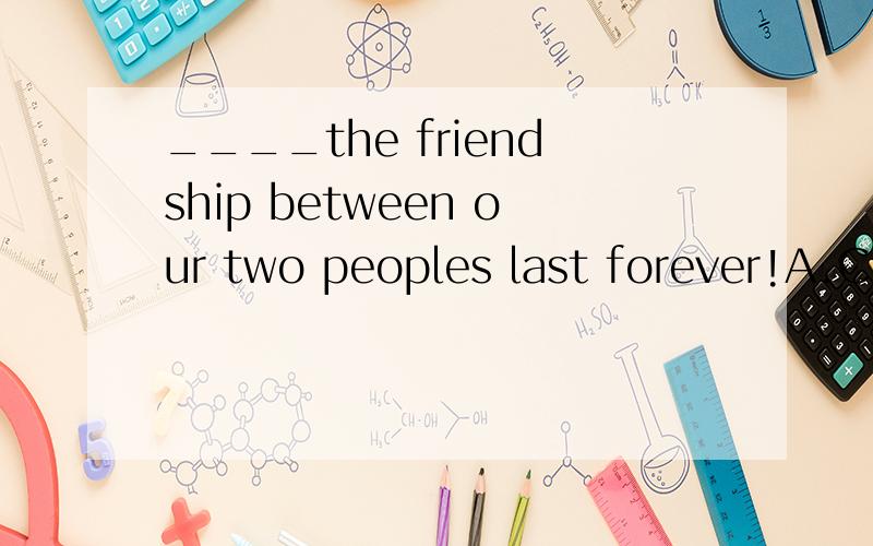 ____the friendship between our two peoples last forever!A.Could B.May C.Would D.Must 说明一下那三个错的原因