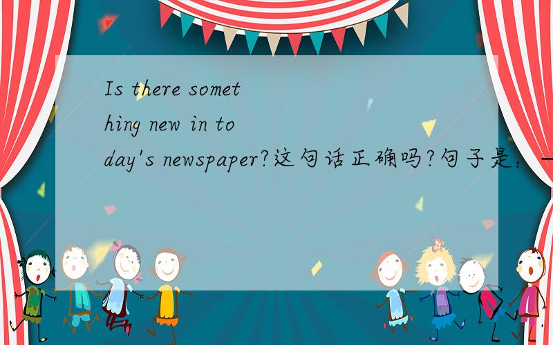 Is there something new in today's newspaper?这句话正确吗?句子是：——Is there __________ in today's newspaper?——Yes.All the leading newspaper report the death of Col Gaddafi(卡扎菲之死）.
