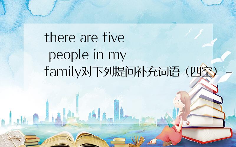 there are five people in my family对下列提问补充词语（四空）--------  ----------   people  ---------   --------- in my family ?