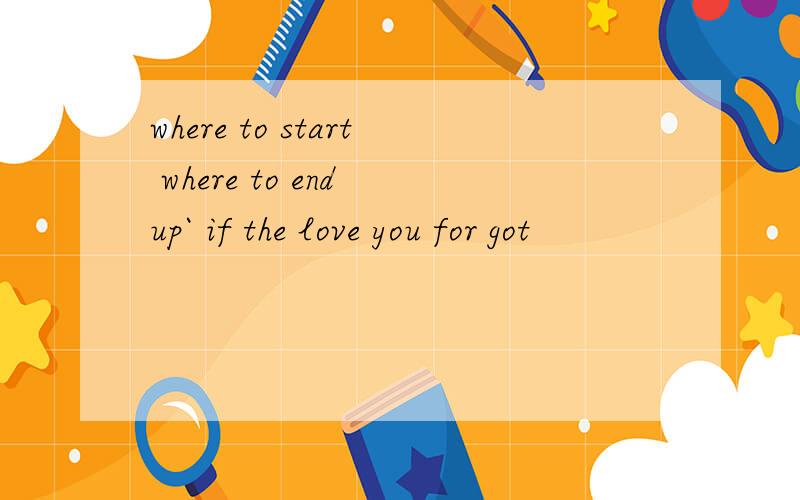 where to start where to end up` if the love you for got