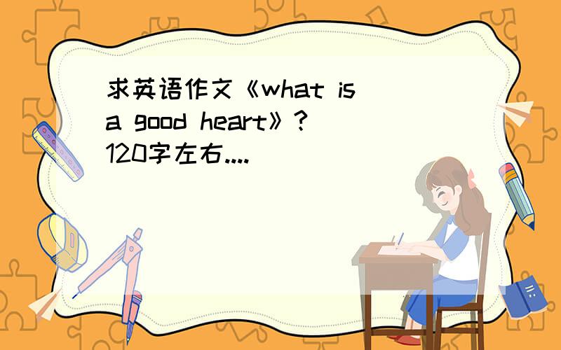 求英语作文《what is a good heart》?120字左右....