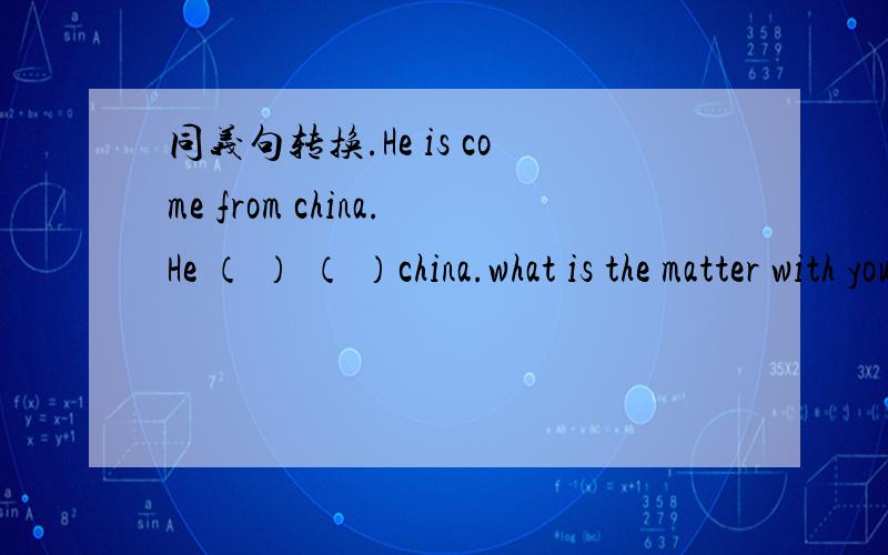 同义句转换.He is come from china.He （ ） （ ）china.what is the matter with you sister?what is ( )with your sister