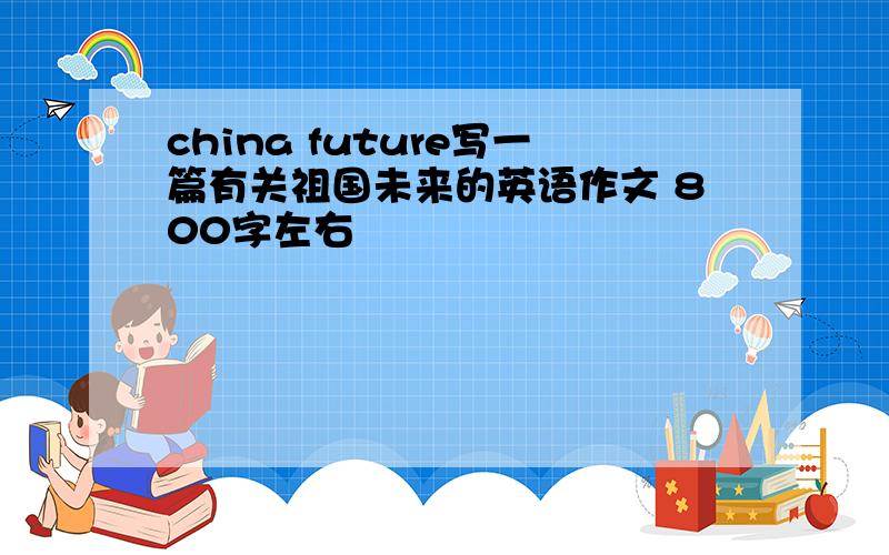 china future写一篇有关祖国未来的英语作文 800字左右
