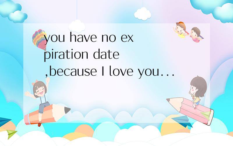you have no expiration date ,because I love you...