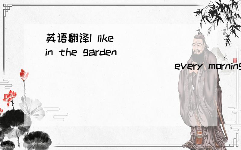 英语翻译I like ( )in the garden ( ) ( ) ( ) ( )every morning