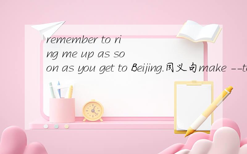 remember to ring me up as soon as you get to Beijing.同义句make --to gave me a ring as soon as you----Beijing