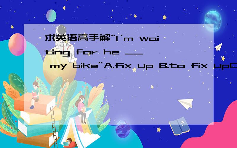 求英语高手解“I‘m waiting for he __ my bike”A.fix up B.to fix upC fixed up D fixes up