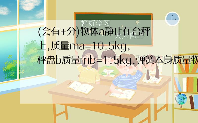 (会有+分)物体a静止在台秤上,质量ma=10.5kg,秤盘b质量mb=1.5kg,弹簧本身质量物体A静止在台秤上,质量mA=10.5kg,秤盘B质量mB=1.5kg,弹簧本身质量不计,k=800N/m,物体A静止在台秤上,质量mA=10.5kg,秤盘B质量mB=