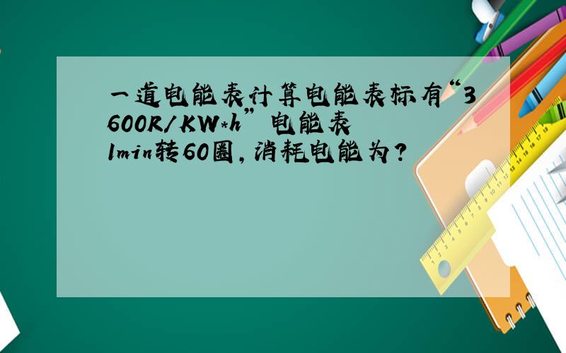 一道电能表计算电能表标有“3600R/KW*h” 电能表1min转60圈,消耗电能为?