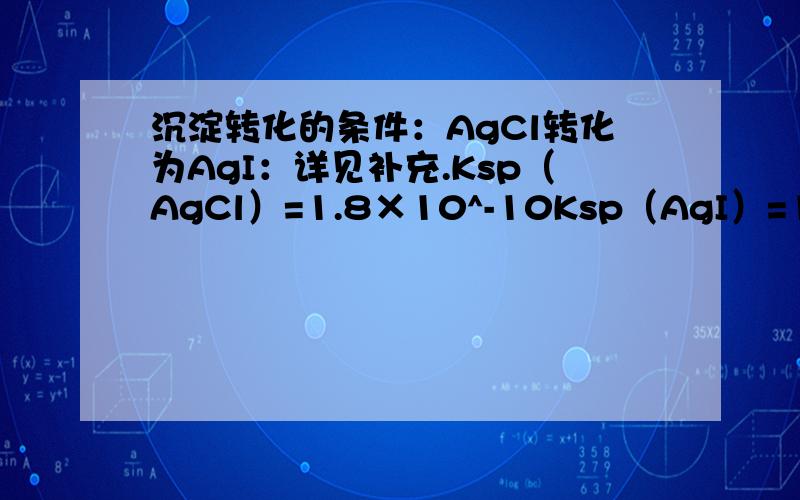 沉淀转化的条件：AgCl转化为AgI：详见补充.Ksp（AgCl）=1.8×10^-10Ksp（AgI）=10^-16常温下,AgCl在NaI溶液中开始转化为AgI,求NaI溶液的最低浓度.请附过程,引用公式.十分感谢!