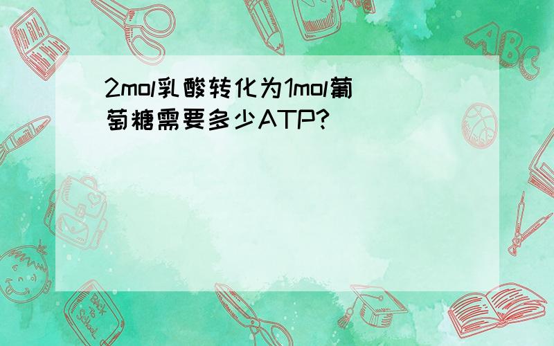 2mol乳酸转化为1mol葡萄糖需要多少ATP?