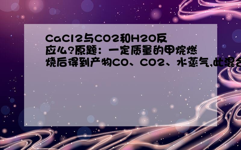 CaCl2与CO2和H2O反应么?原题：一定质量的甲烷燃烧后得到产物CO、CO2、水蒸气,此混合气体质量为49.6g,当其缓慢经过无水CaCL2时,CaCl2质量增加25.2g,则原混合气体中CO2的质量为?