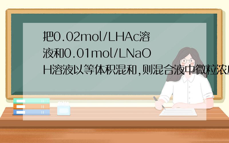 把0.02mol/LHAc溶液和0.01mol/LNaOH溶液以等体积混和,则混合液中微粒浓度关系正确的为(A) C(AC-)>C(Na+) (B) C(HAc)>C(Ac-)(C) 2C(H+)=C(Ac-)-C(HAc) (D) C(HAc)+C(Ac-)=0.01mol/L 答案为AD,麻烦详细分析一下每个选项,谢谢