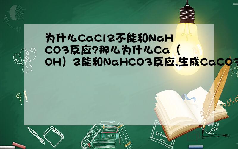 为什么CaCl2不能和NaHCO3反应?那么为什么Ca（OH）2能和NaHCO3反应,生成CaCO3,H2O,NaOH.CaCl2+NaHCO3应该生成HCl,CaCO3,NaCl,这反应能进行啊,那位什么不能反应呢?同样是Ca离子啊,为什么反应不同啊,我用类比