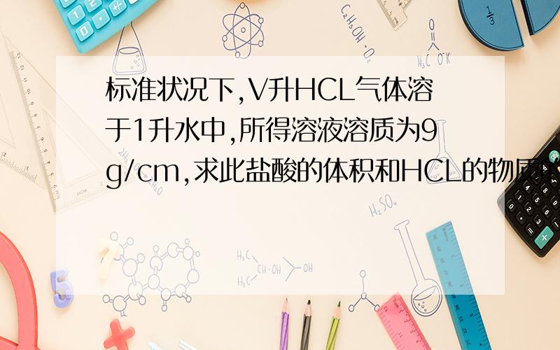 标准状况下,V升HCL气体溶于1升水中,所得溶液溶质为9g/cm,求此盐酸的体积和HCL的物质的量.