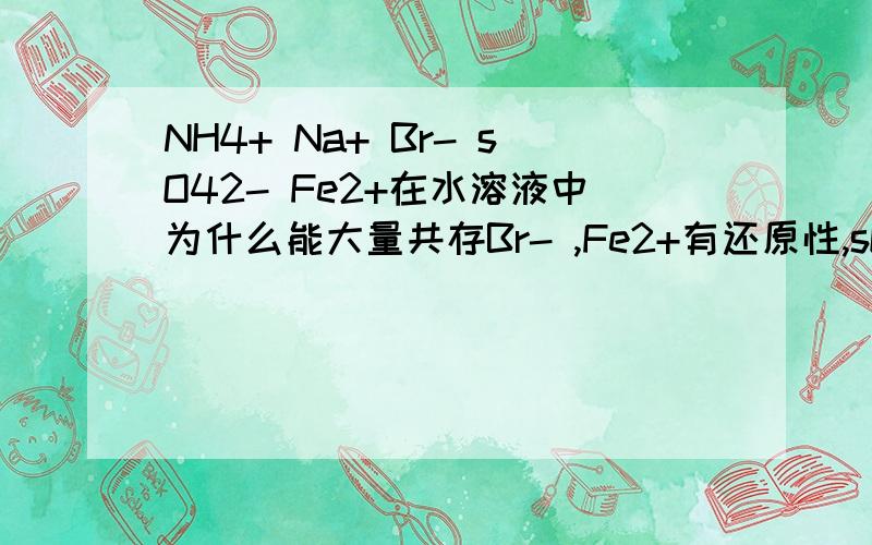 NH4+ Na+ Br- sO42- Fe2+在水溶液中为什么能大量共存Br- ,Fe2+有还原性,sO4 2- 有氧化性,不是不可以吗