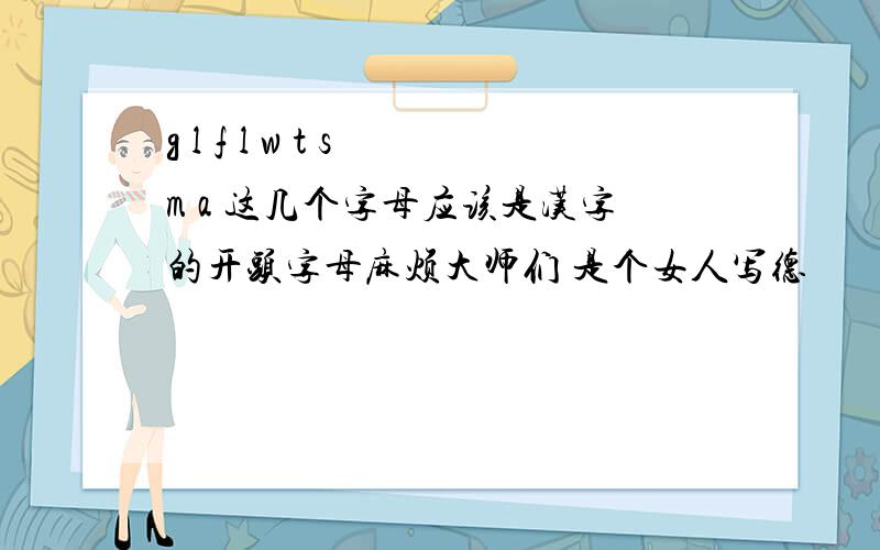 g l f l w t s m a 这几个字母应该是汉字的开头字母麻烦大师们 是个女人写德