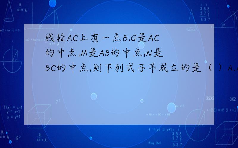 线段AC上有一点B,G是AC的中点,M是AB的中点,N是BC的中点,则下列式子不成立的是（ ）A.MN=GCB.MG=1/2(AG-GB)C.GN=1/2(GC+GB)D.MN=1/2(AC+BG)