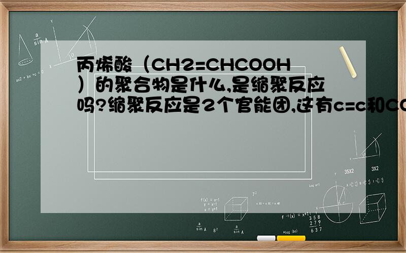 丙烯酸（CH2=CHCOOH）的聚合物是什么,是缩聚反应吗?缩聚反应是2个官能团,这有c=c和COOH.聚合物写下来真的迷糊了?缩聚反应是2个官能团,就如上面所说,丙烯酸有2个官能团,但是如果缩聚C又少一