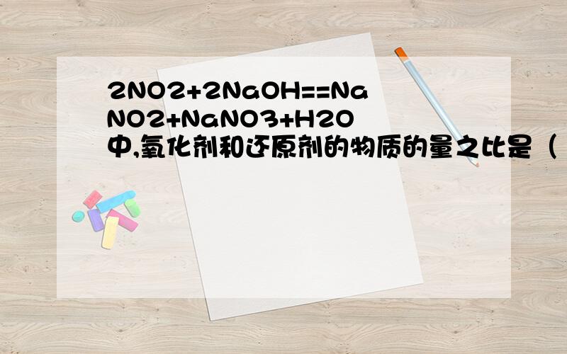 2NO2+2NaOH==NaNO2+NaNO3+H2O 中,氧化剂和还原剂的物质的量之比是（ ）