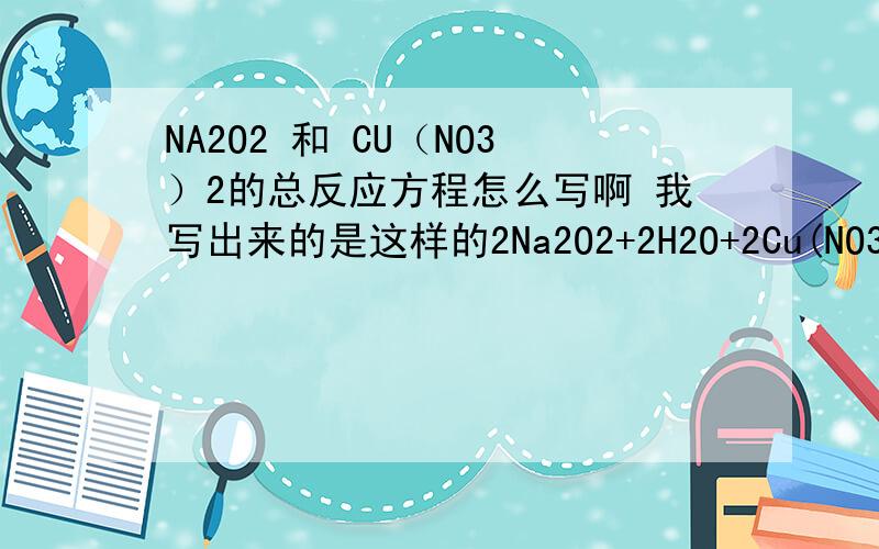 NA2O2 和 CU（NO3）2的总反应方程怎么写啊 我写出来的是这样的2Na2O2+2H2O+2Cu(NO3)2====O2+2Cu(OH)2+4NaNo3由 2Na2O2+2H2O===4NaOH+O2 和 2Na2O2+Cu(NO3)2======Cu(OH)2+NaNO3 相加得来的但是 双线桥标不来了……