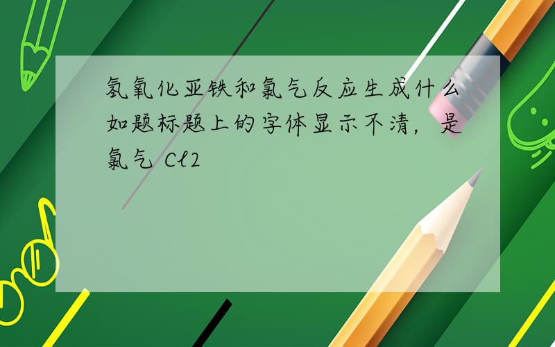 氢氧化亚铁和氯气反应生成什么如题标题上的字体显示不清，是氯气 Cl2